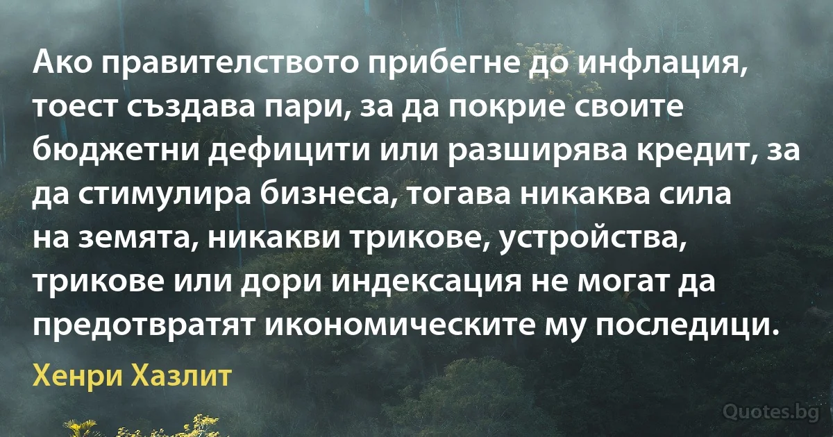 Ако правителството прибегне до инфлация, тоест създава пари, за да покрие своите бюджетни дефицити или разширява кредит, за да стимулира бизнеса, тогава никаква сила на земята, никакви трикове, устройства, трикове или дори индексация не могат да предотвратят икономическите му последици. (Хенри Хазлит)