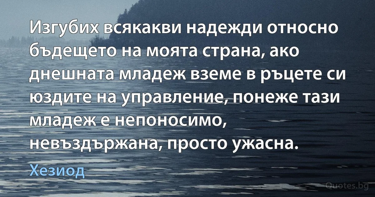 Изгубих всякакви надежди относно бъдещето на моята страна, ако днешната младеж вземе в ръцете си юздите на управление, понеже тази младеж е непоносимо, невъздържана, просто ужасна. (Хезиод)