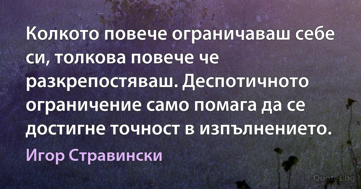 Колкото повече ограничаваш себе си, толкова повече че разкрепостяваш. Деспотичното ограничение само помага да се достигне точност в изпълнението. (Игор Стравински)