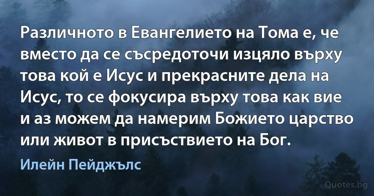 Различното в Евангелието на Тома е, че вместо да се съсредоточи изцяло върху това кой е Исус и прекрасните дела на Исус, то се фокусира върху това как вие и аз можем да намерим Божието царство или живот в присъствието на Бог. (Илейн Пейджълс)