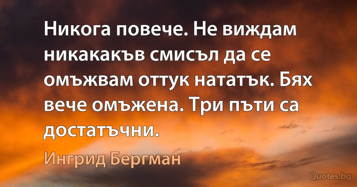 Никога повече. Не виждам никакакъв смисъл да се омъжвам оттук нататък. Бях вече омъжена. Три пъти са достатъчни. (Ингрид Бергман)