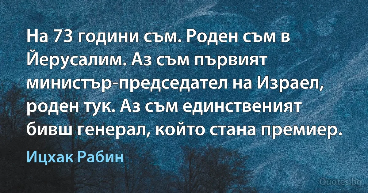 На 73 години съм. Роден съм в Йерусалим. Аз съм първият министър-председател на Израел, роден тук. Аз съм единственият бивш генерал, който стана премиер. (Ицхак Рабин)