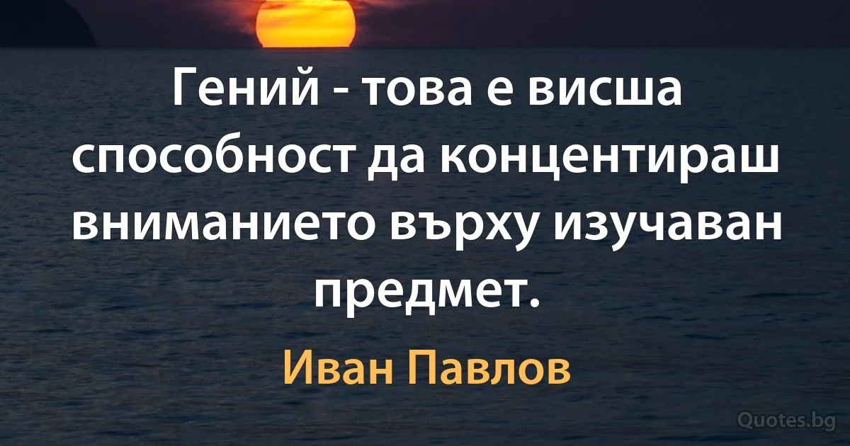 Гений - това е висша способност да концентираш вниманието върху изучаван предмет. (Иван Павлов)