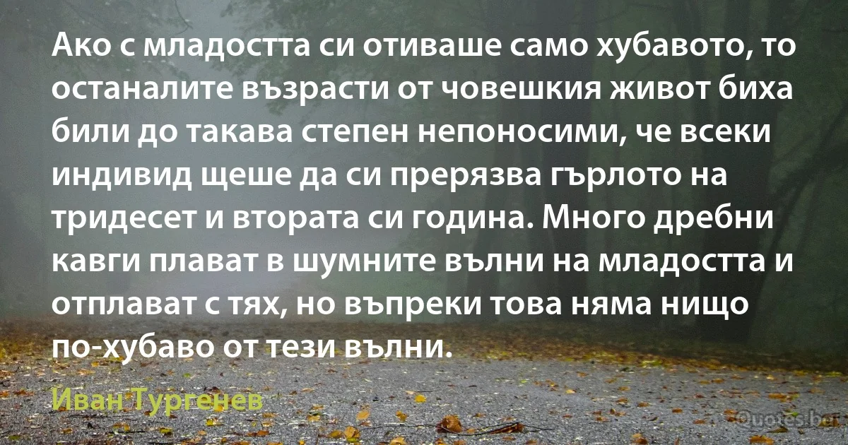 Ако с младостта си отиваше само хубавото, то останалите възрасти от човешкия живот биха били до такава степен непоносими, че всеки индивид щеше да си прерязва гърлото на тридесет и втората си година. Много дребни кавги плaват в шумните вълни на младостта и отплaват с тях, но въпреки това няма нищо по-хубаво от тези вълни. (Иван Тургенев)