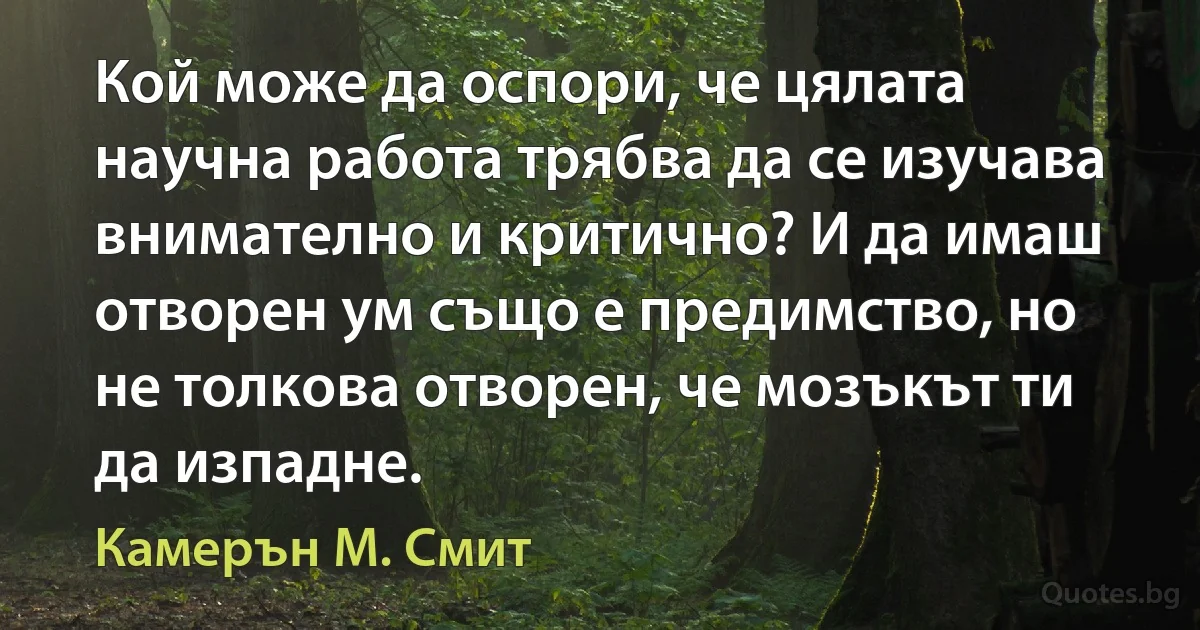 Кой може да оспори, че цялата научна работа трябва да се изучава внимателно и критично? И да имаш отворен ум също е предимство, но не толкова отворен, че мозъкът ти да изпадне. (Камерън М. Смит)