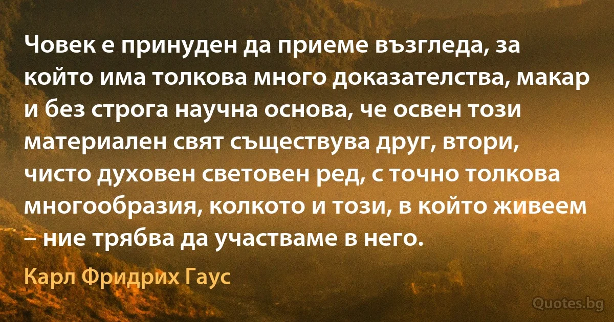 Човек е принуден да приеме възгледа, за който има толкова много доказателства, макар и без строга научна основа, че освен този материален свят съществува друг, втори, чисто духовен световен ред, с точно толкова многообразия, колкото и този, в който живеем – ние трябва да участваме в него. (Карл Фридрих Гаус)