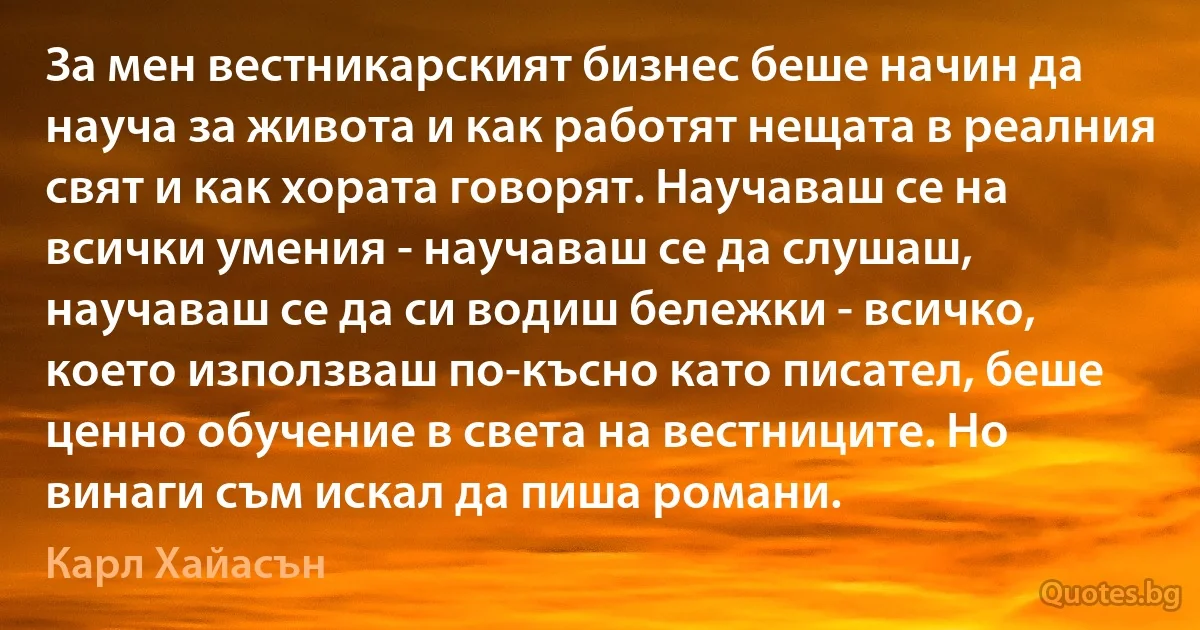 За мен вестникарският бизнес беше начин да науча за живота и как работят нещата в реалния свят и как хората говорят. Научаваш се на всички умения - научаваш се да слушаш, научаваш се да си водиш бележки - всичко, което използваш по-късно като писател, беше ценно обучение в света на вестниците. Но винаги съм искал да пиша романи. (Карл Хайасън)