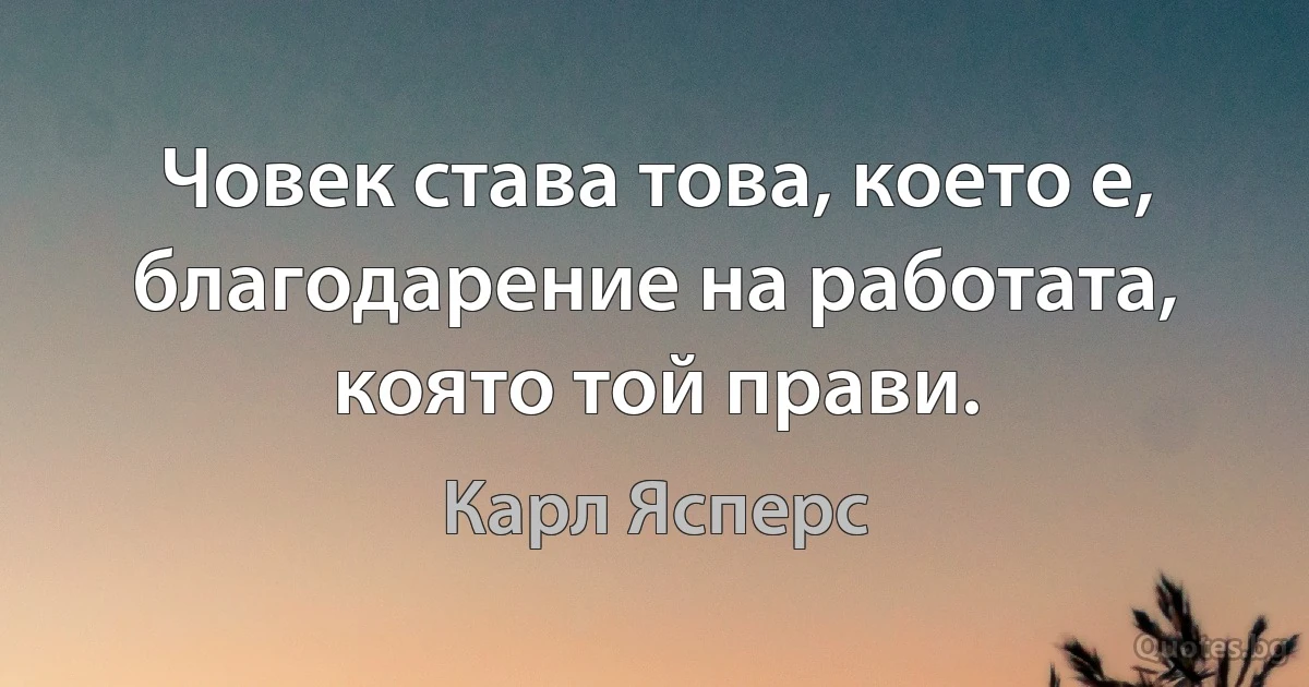 Човек става това, което е, благодарение на работата, която той прави. (Карл Ясперс)