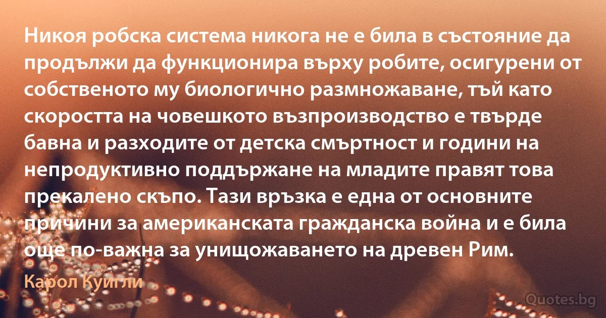 Никоя робска система никога не е била в състояние да продължи да функционира върху робите, осигурени от собственото му биологично размножаване, тъй като скоростта на човешкото възпроизводство е твърде бавна и разходите от детска смъртност и години на непродуктивно поддържане на младите правят това прекалено скъпо. Тази връзка е една от основните причини за американската гражданска война и е била още по-важна за унищожаването на древен Рим. (Карол Куигли)