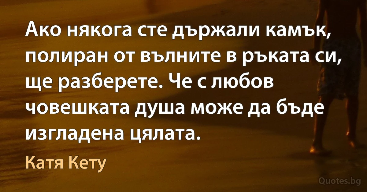 Ако някога сте държали камък, полиран от вълните в ръката си, ще разберете. Че с любов човешката душа може да бъде изгладена цялата. (Катя Кету)