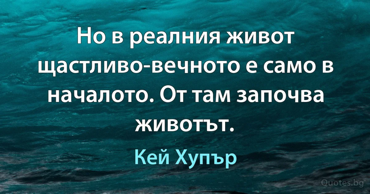 Но в реалния живот щастливо-вечното е само в началото. От там започва животът. (Кей Хупър)