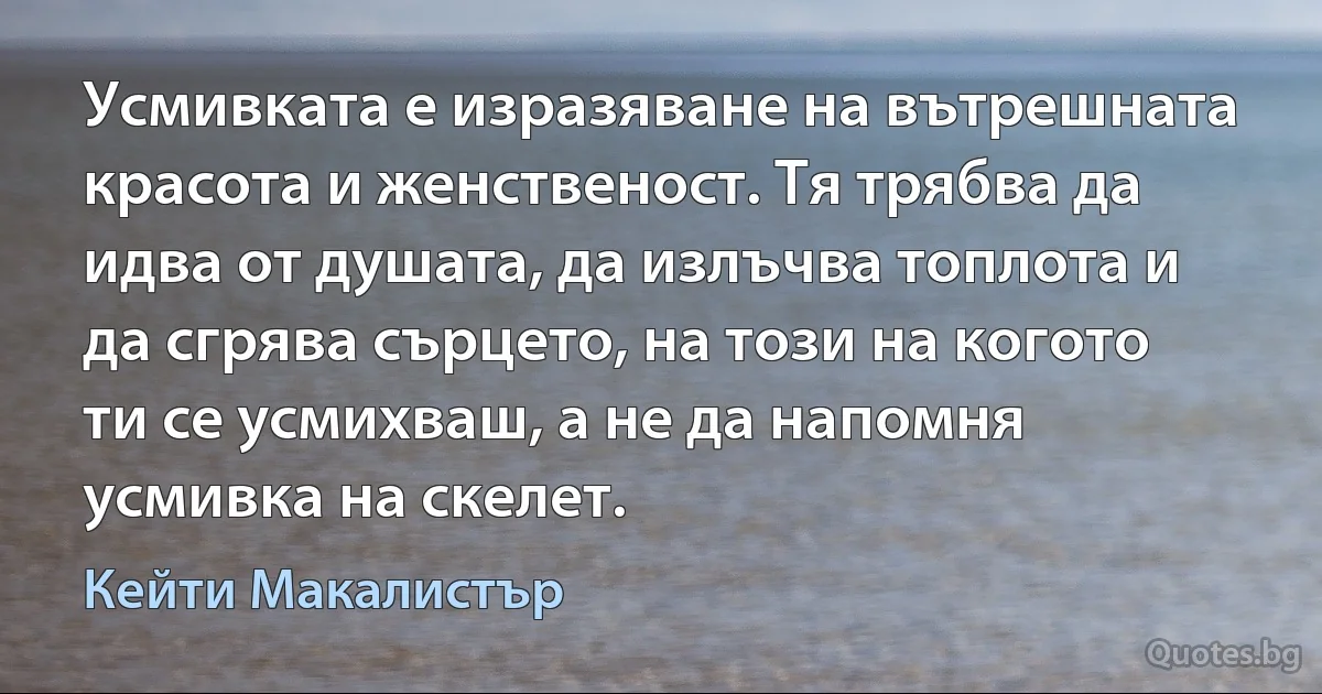 Усмивката е изразяване на вътрешната красота и женственост. Тя трябва да идва от душата, да излъчва топлота и да сгрява сърцето, на този на когото ти се усмихваш, а не да напомня усмивка на скелет. (Кейти Макалистър)