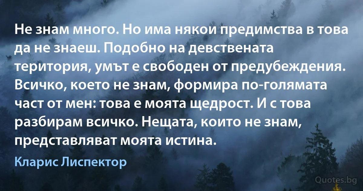 Не знам много. Но има някои предимства в това да не знаеш. Подобно на девствената територия, умът е свободен от предубеждения. Всичко, което не знам, формира по-голямата част от мен: това е моята щедрост. И с това разбирам всичко. Нещата, които не знам, представляват моята истина. (Кларис Лиспектор)