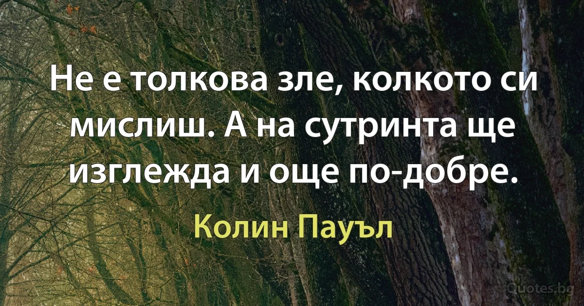 Не е толкова зле, колкото си мислиш. А на сутринта ще изглежда и още по-добре. (Колин Пауъл)