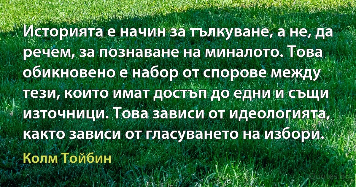 Историята е начин за тълкуване, а не, да речем, за познаване на миналото. Това обикновено е набор от спорове между тези, които имат достъп до едни и същи източници. Това зависи от идеологията, както зависи от гласуването на избори. (Колм Тойбин)