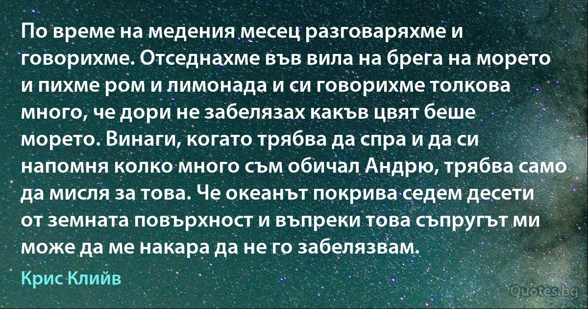 По време на медения месец разговаряхме и говорихме. Отседнахме във вила на брега на морето и пихме ром и лимонада и си говорихме толкова много, че дори не забелязах какъв цвят беше морето. Винаги, когато трябва да спра и да си напомня колко много съм обичал Андрю, трябва само да мисля за това. Че океанът покрива седем десети от земната повърхност и въпреки това съпругът ми може да ме накара да не го забелязвам. (Крис Клийв)