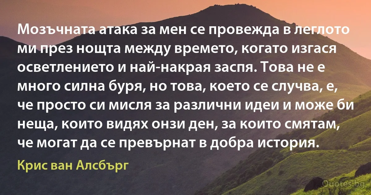 Мозъчната атака за мен се провежда в леглото ми през нощта между времето, когато изгася осветлението и най-накрая заспя. Това не е много силна буря, но това, което се случва, е, че просто си мисля за различни идеи и може би неща, които видях онзи ден, за които смятам, че могат да се превърнат в добра история. (Крис ван Алсбърг)