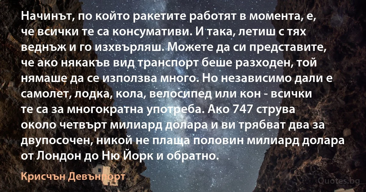 Начинът, по който ракетите работят в момента, е, че всички те са консумативи. И така, летиш с тях веднъж и го изхвърляш. Можете да си представите, че ако някакъв вид транспорт беше разходен, той нямаше да се използва много. Но независимо дали е самолет, лодка, кола, велосипед или кон - всички те са за многократна употреба. Ако 747 струва около четвърт милиард долара и ви трябват два за двупосочен, никой не плаща половин милиард долара от Лондон до Ню Йорк и обратно. (Крисчън Девънпорт)