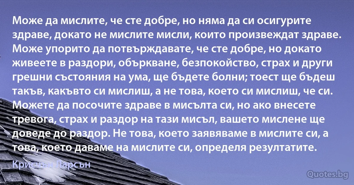 Може да мислите, че сте добре, но няма да си осигурите здраве, докато не мислите мисли, които произвеждат здраве. Може упорито да потвърждавате, че сте добре, но докато живеете в раздори, объркване, безпокойство, страх и други грешни състояния на ума, ще бъдете болни; тоест ще бъдеш такъв, какъвто си мислиш, а не това, което си мислиш, че си. Можете да посочите здраве в мисълта си, но ако внесете тревога, страх и раздор на тази мисъл, вашето мислене ще доведе до раздор. Не това, което заявяваме в мислите си, а това, което даваме на мислите си, определя резултатите. (Крисчън Ларсън)