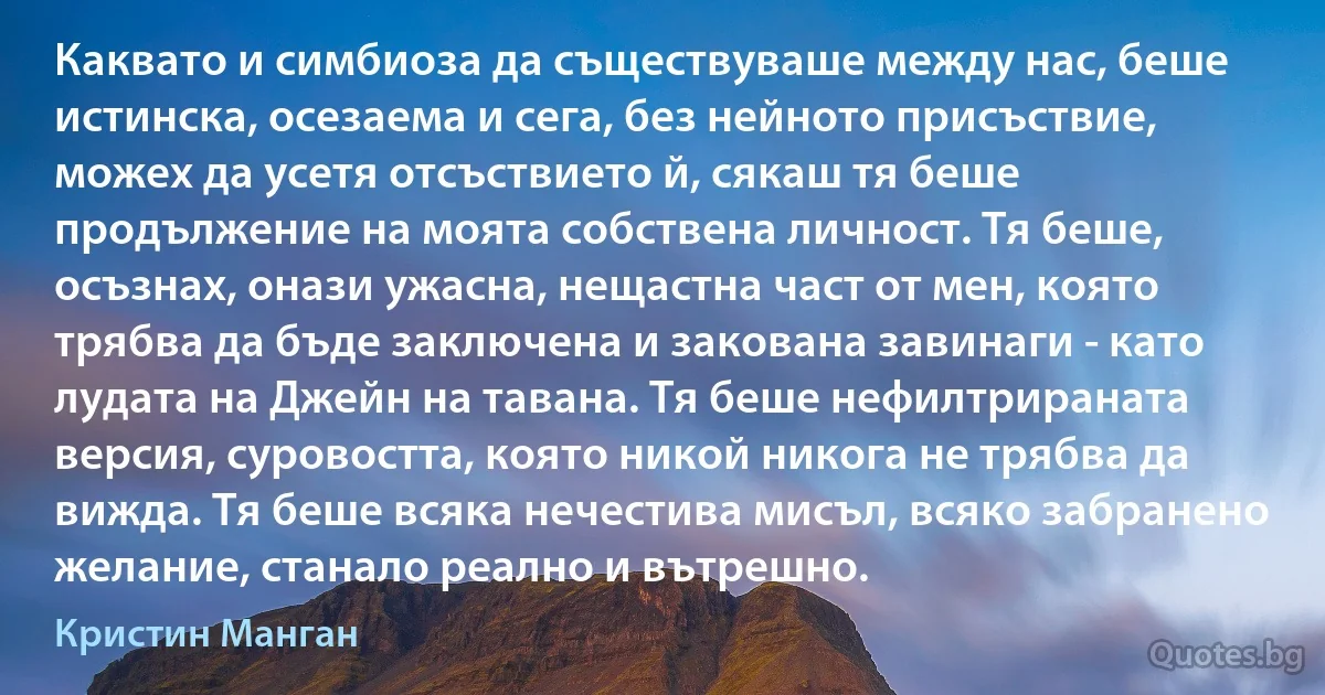 Каквато и симбиоза да съществуваше между нас, беше истинска, осезаема и сега, без нейното присъствие, можех да усетя отсъствието й, сякаш тя беше продължение на моята собствена личност. Тя беше, осъзнах, онази ужасна, нещастна част от мен, която трябва да бъде заключена и закована завинаги - като лудата на Джейн на тавана. Тя беше нефилтрираната версия, суровостта, която никой никога не трябва да вижда. Тя беше всяка нечестива мисъл, всяко забранено желание, станало реално и вътрешно. (Кристин Манган)