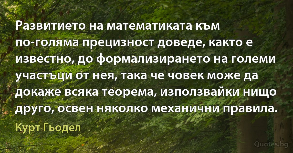 Развитието на математиката към по-голяма прецизност доведе, както е известно, до формализирането на големи участъци от нея, така че човек може да докаже всяка теорема, използвайки нищо друго, освен няколко механични правила. (Курт Гьодел)