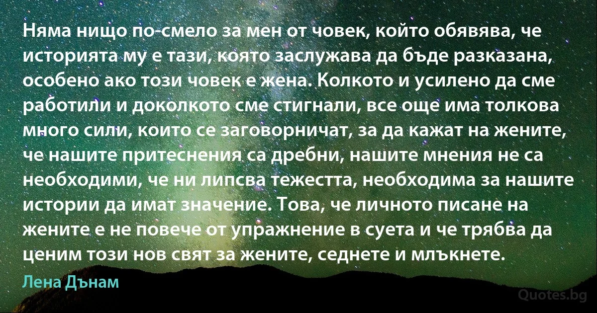 Няма нищо по-смело за мен от човек, който обявява, че историята му е тази, която заслужава да бъде разказана, особено ако този човек е жена. Колкото и усилено да сме работили и доколкото сме стигнали, все още има толкова много сили, които се заговорничат, за да кажат на жените, че нашите притеснения са дребни, нашите мнения не са необходими, че ни липсва тежестта, необходима за нашите истории да имат значение. Това, че личното писане на жените е не повече от упражнение в суета и че трябва да ценим този нов свят за жените, седнете и млъкнете. (Лена Дънам)