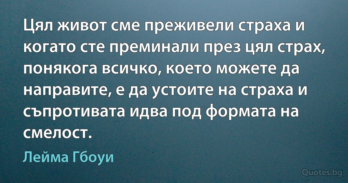 Цял живот сме преживели страха и когато сте преминали през цял страх, понякога всичко, което можете да направите, е да устоите на страха и съпротивата идва под формата на смелост. (Лейма Гбоуи)