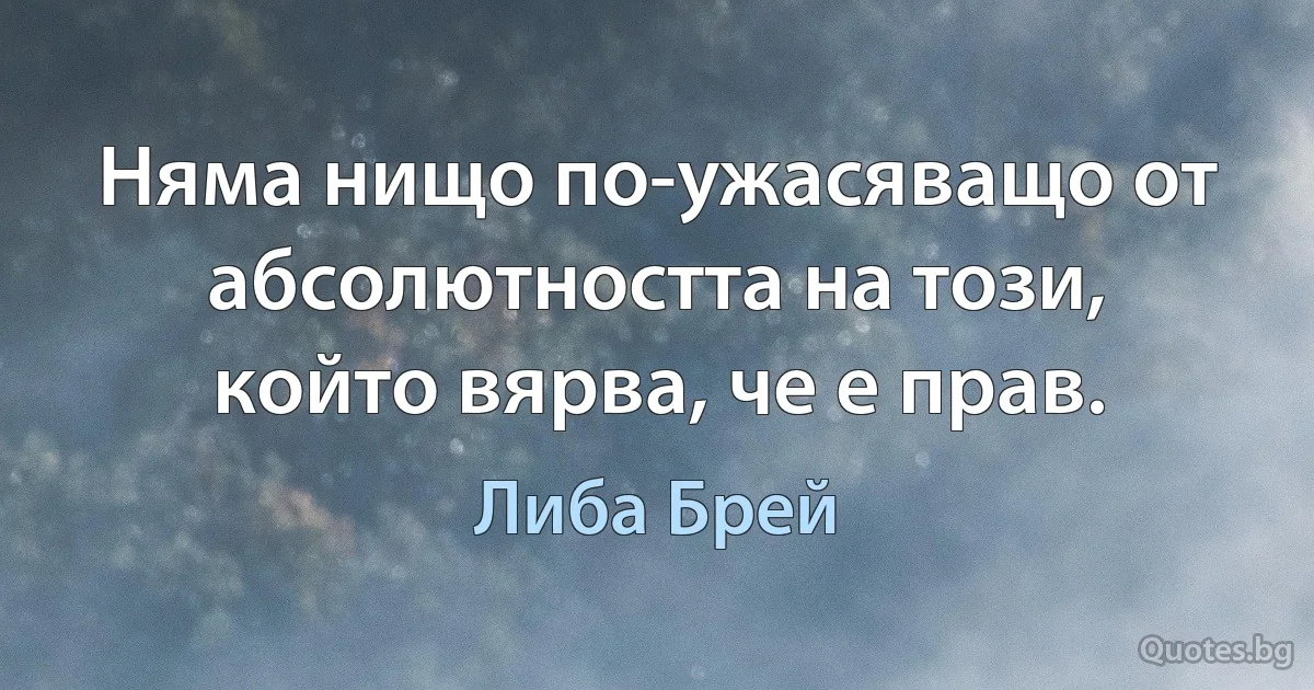 Няма нищо по-ужасяващо от абсолютността на този, който вярва, че е прав. (Либа Брей)