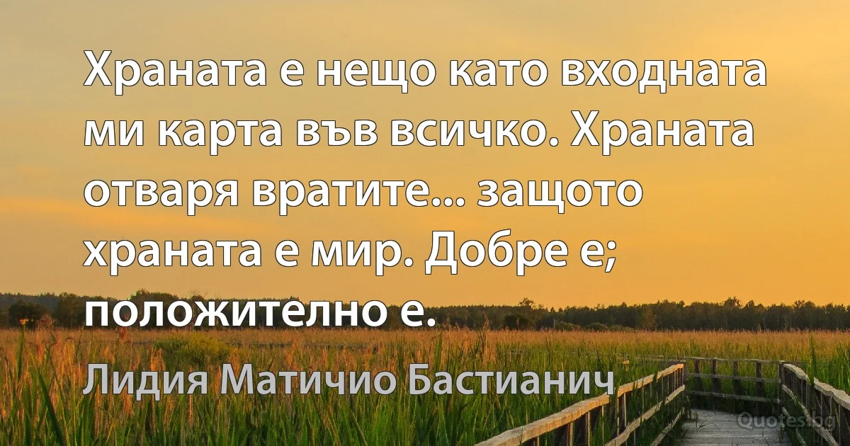 Храната е нещо като входната ми карта във всичко. Храната отваря вратите... защото храната е мир. Добре е; положително е. (Лидия Матичио Бастианич)