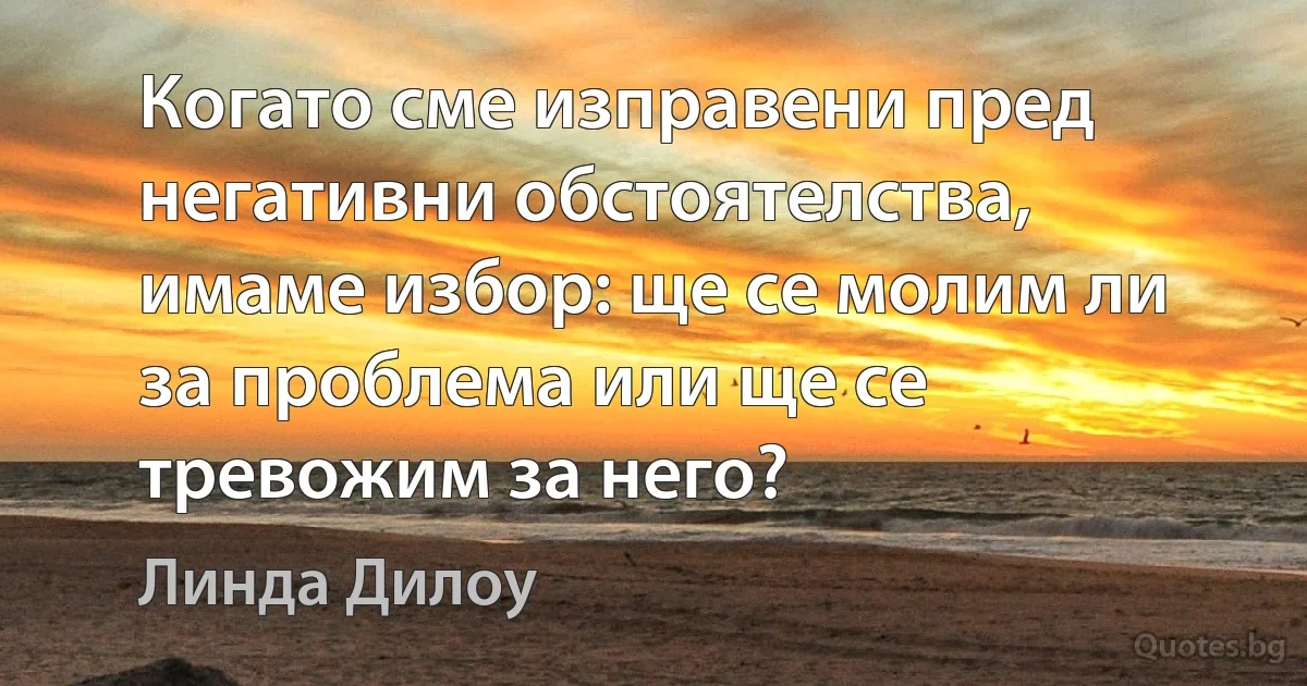 Когато сме изправени пред негативни обстоятелства, имаме избор: ще се молим ли за проблема или ще се тревожим за него? (Линда Дилоу)