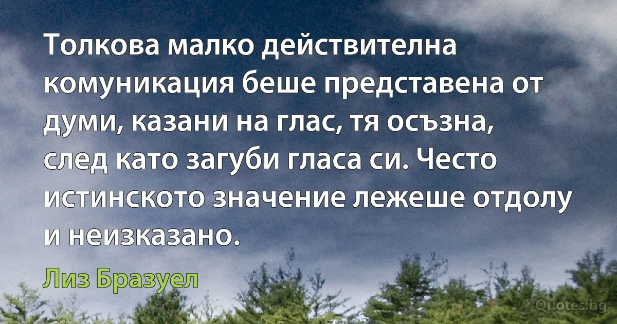 Толкова малко действителна комуникация беше представена от думи, казани на глас, тя осъзна, след като загуби гласа си. Често истинското значение лежеше отдолу и неизказано. (Лиз Бразуел)