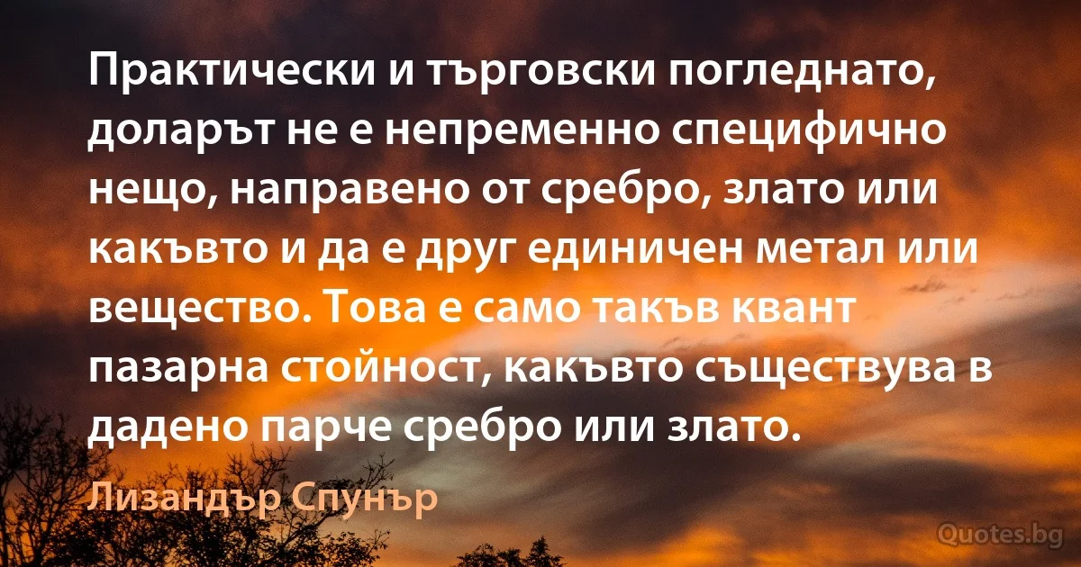 Практически и търговски погледнато, доларът не е непременно специфично нещо, направено от сребро, злато или какъвто и да е друг единичен метал или вещество. Това е само такъв квант пазарна стойност, какъвто съществува в дадено парче сребро или злато. (Лизандър Спунър)