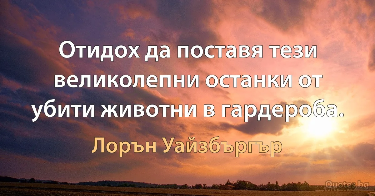 Отидох да поставя тези великолепни останки от убити животни в гардероба. (Лорън Уайзбъргър)