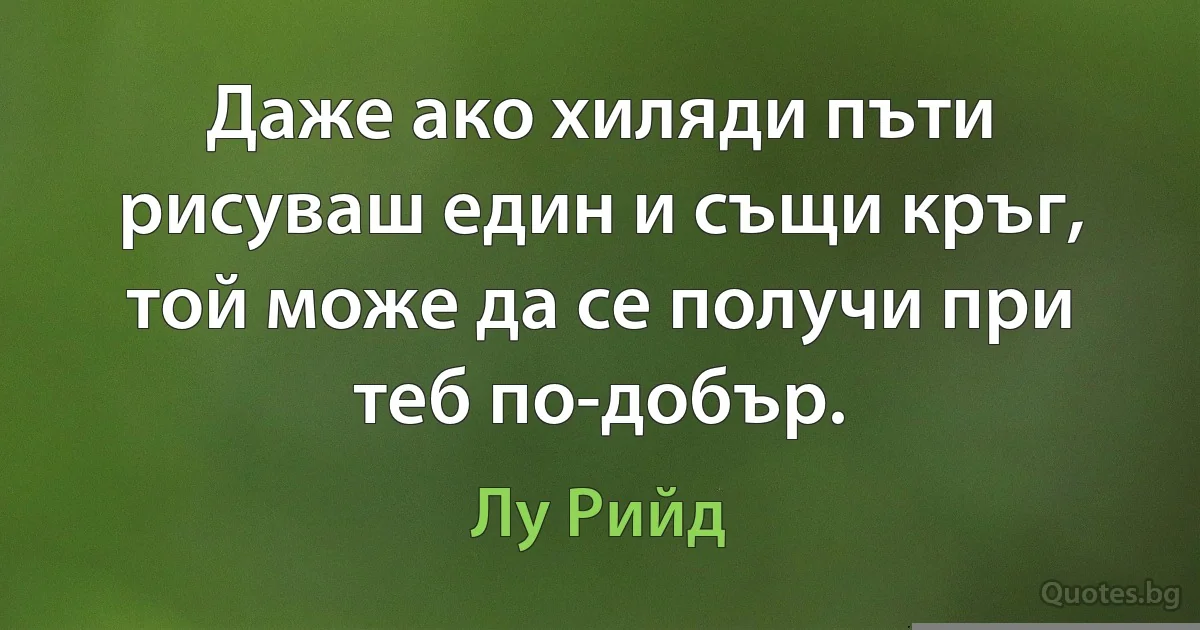 Даже ако хиляди пъти рисуваш един и същи кръг, той може да се получи при теб по-добър. (Лу Рийд)