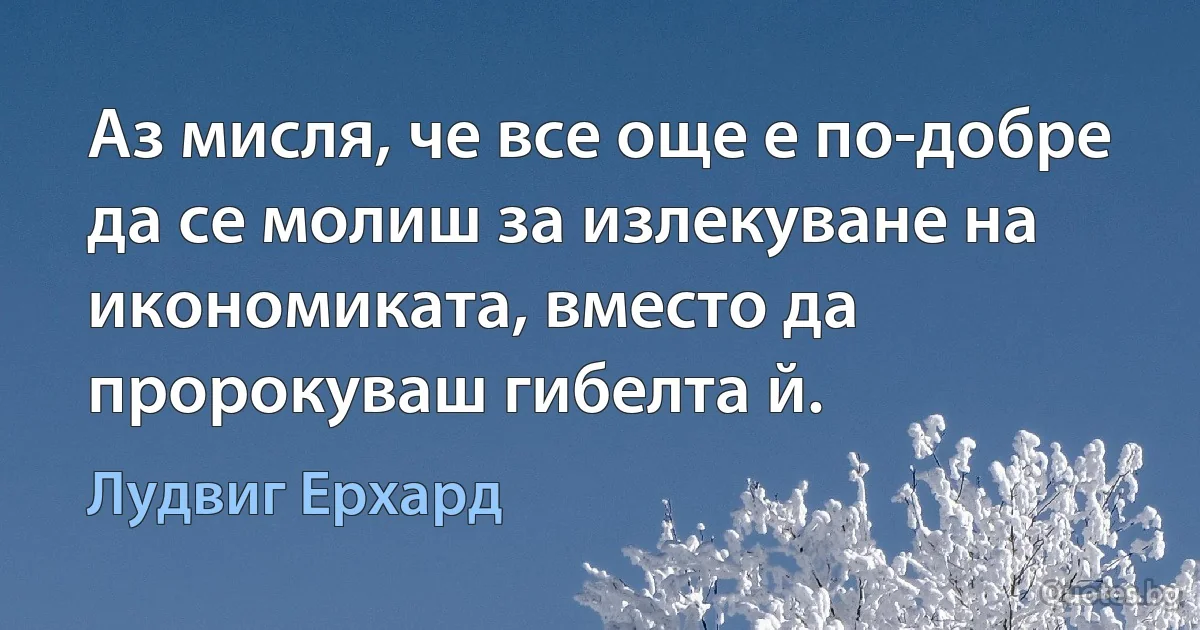 Аз мисля, че все още е по-добре да се молиш за излекуване на икономиката, вместо да пророкуваш гибелта й. (Лудвиг Ерхард)