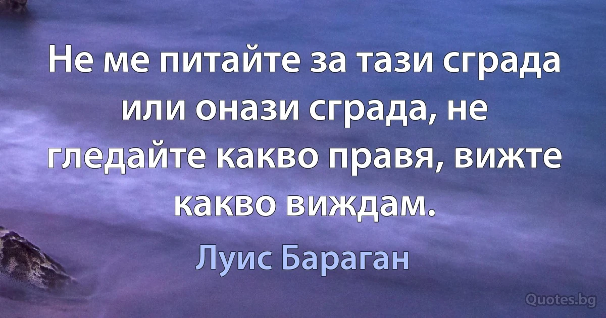 Не ме питайте за тази сграда или онази сграда, не гледайте какво правя, вижте какво виждам. (Луис Бараган)