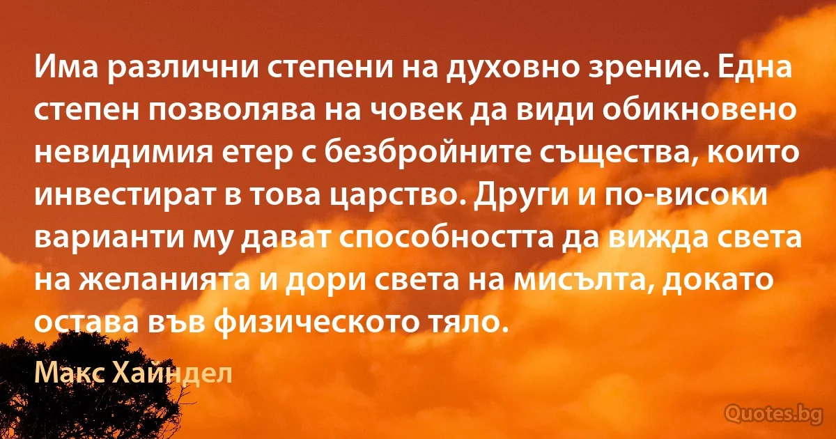 Има различни степени на духовно зрение. Една степен позволява на човек да види обикновено невидимия етер с безбройните същества, които инвестират в това царство. Други и по-високи варианти му дават способността да вижда света на желанията и дори света на мисълта, докато остава във физическото тяло. (Макс Хайндел)