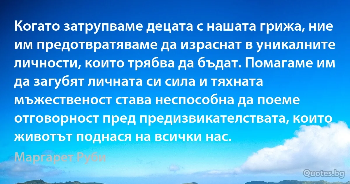 Когато затрупваме децата с нашата грижа, ние им предотвратяваме да израснат в уникалните личности, които трябва да бъдат. Помагаме им да загубят личната си сила и тяхната мъжественост става неспособна да поеме отговорност пред предизвикателствата, които животът поднася на всички нас. (Маргарет Руби)