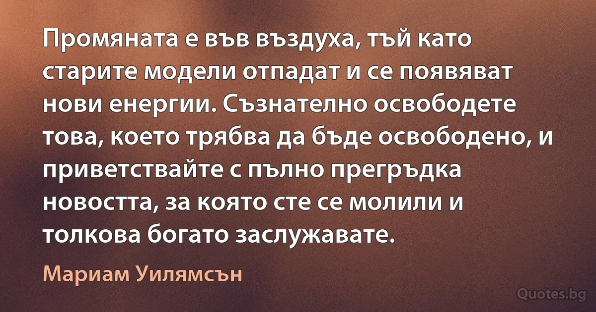 Промяната е във въздуха, тъй като старите модели отпадат и се появяват нови енергии. Съзнателно освободете това, което трябва да бъде освободено, и приветствайте с пълно прегръдка новостта, за която сте се молили и толкова богато заслужавате. (Мариам Уилямсън)