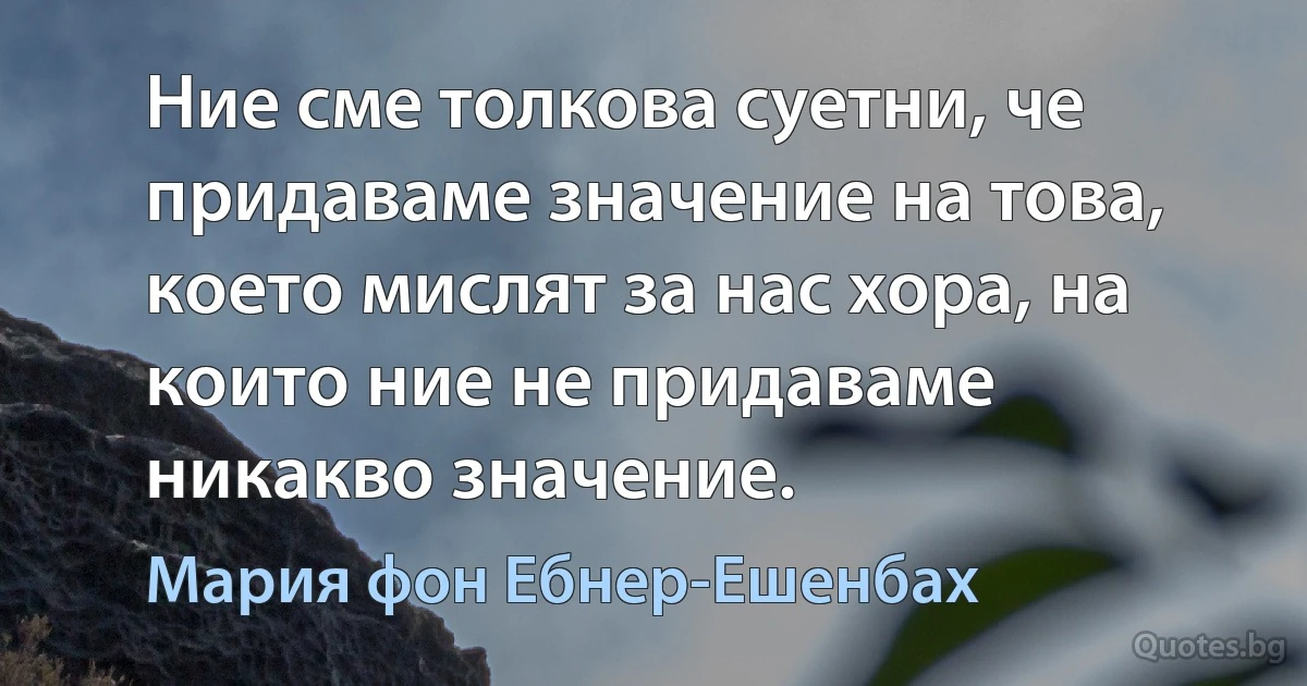 Ние сме толкова суетни, че придаваме значение на това, което мислят за нас хора, на които ние не придаваме никакво значение. (Мария фон Ебнер-Ешенбах)