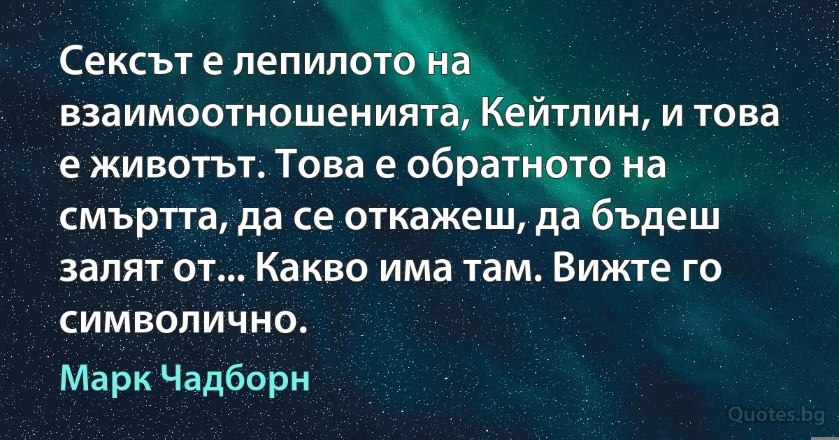 Сексът е лепилото на взаимоотношенията, Кейтлин, и това е животът. Това е обратното на смъртта, да се откажеш, да бъдеш залят от... Какво има там. Вижте го символично. (Марк Чадборн)