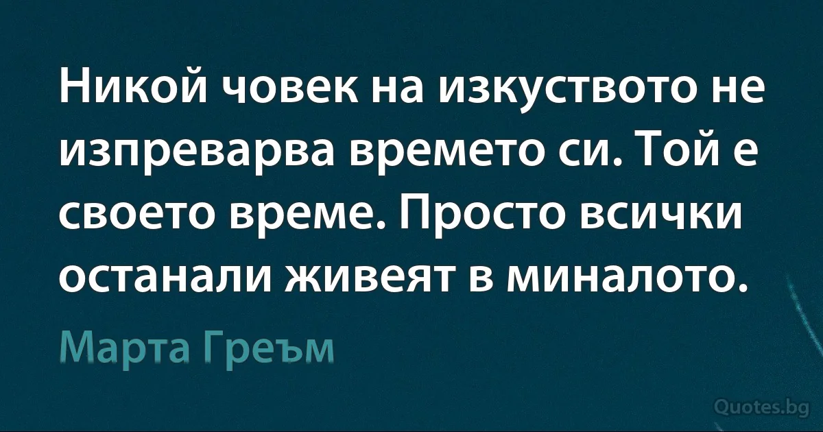 Никой човек на изкуството не изпреварва времето си. Той е своето време. Просто всички останали живеят в миналото. (Марта Греъм)