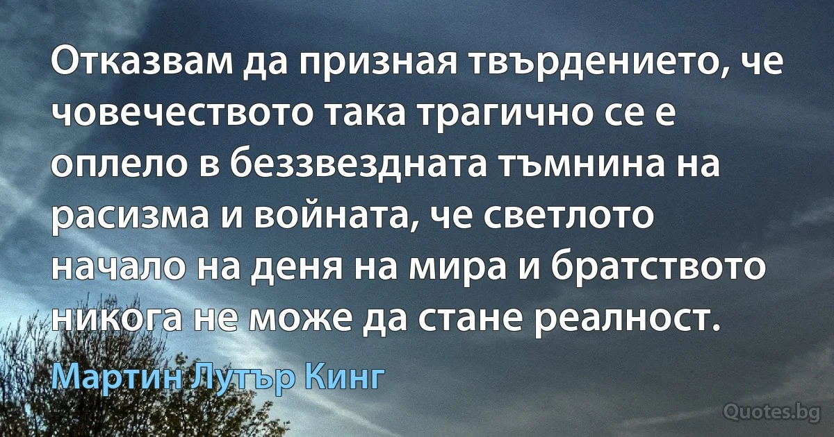 Отказвам да призная твърдението, че човечеството така трагично се е оплело в беззвездната тъмнина на расизма и войната, че светлото начало на деня на мира и братството никога не може да стане реалност. (Мартин Лутър Кинг)