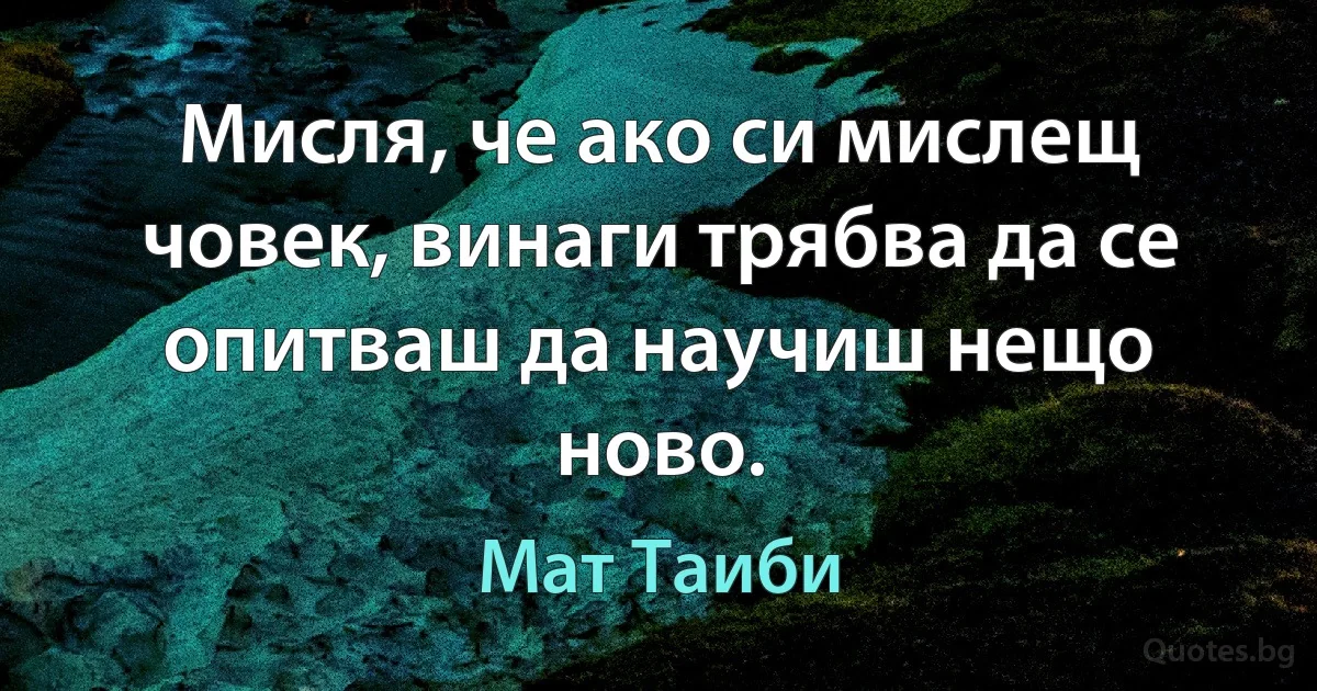 Мисля, че ако си мислещ човек, винаги трябва да се опитваш да научиш нещо ново. (Мат Таиби)