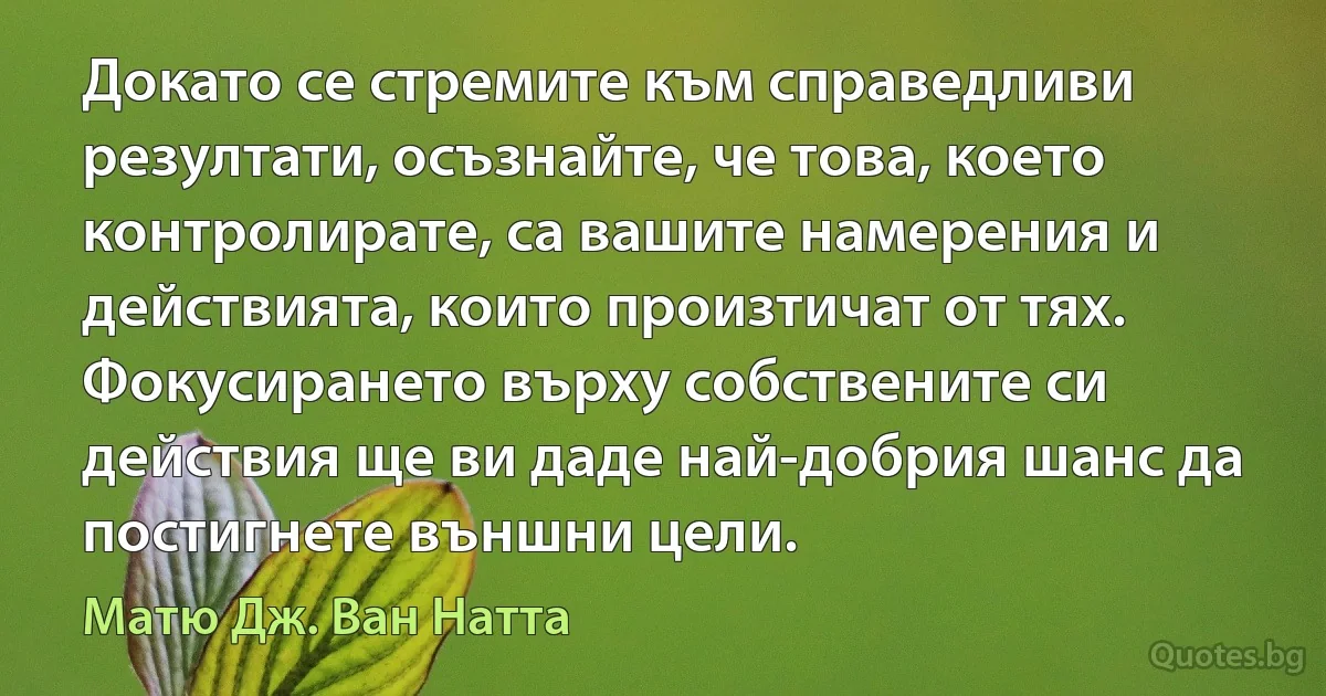 Докато се стремите към справедливи резултати, осъзнайте, че това, което контролирате, са вашите намерения и действията, които произтичат от тях. Фокусирането върху собствените си действия ще ви даде най-добрия шанс да постигнете външни цели. (Матю Дж. Ван Натта)