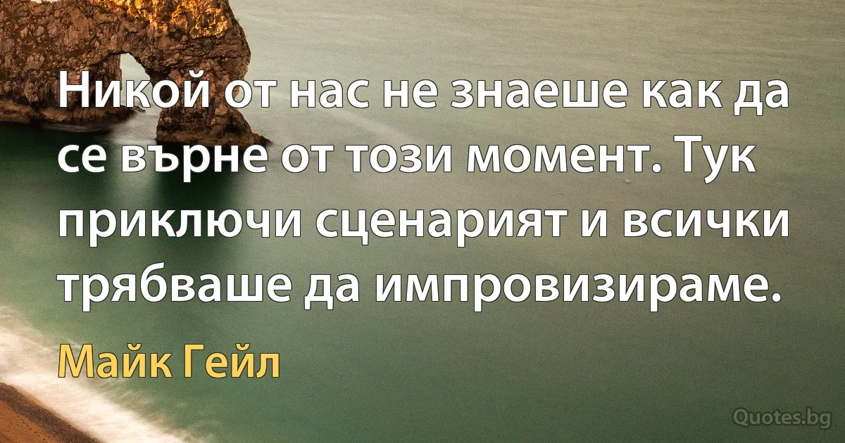 Никой от нас не знаеше как да се върне от този момент. Тук приключи сценарият и всички трябваше да импровизираме. (Майк Гейл)