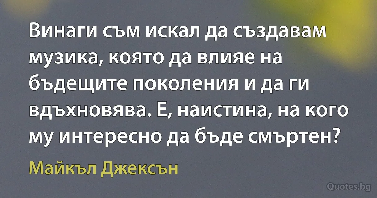 Винаги съм искал да създавам музика, която да влияе на бъдещите поколения и да ги вдъхновява. Е, наистина, на кого му интересно да бъде смъртен? (Майкъл Джексън)