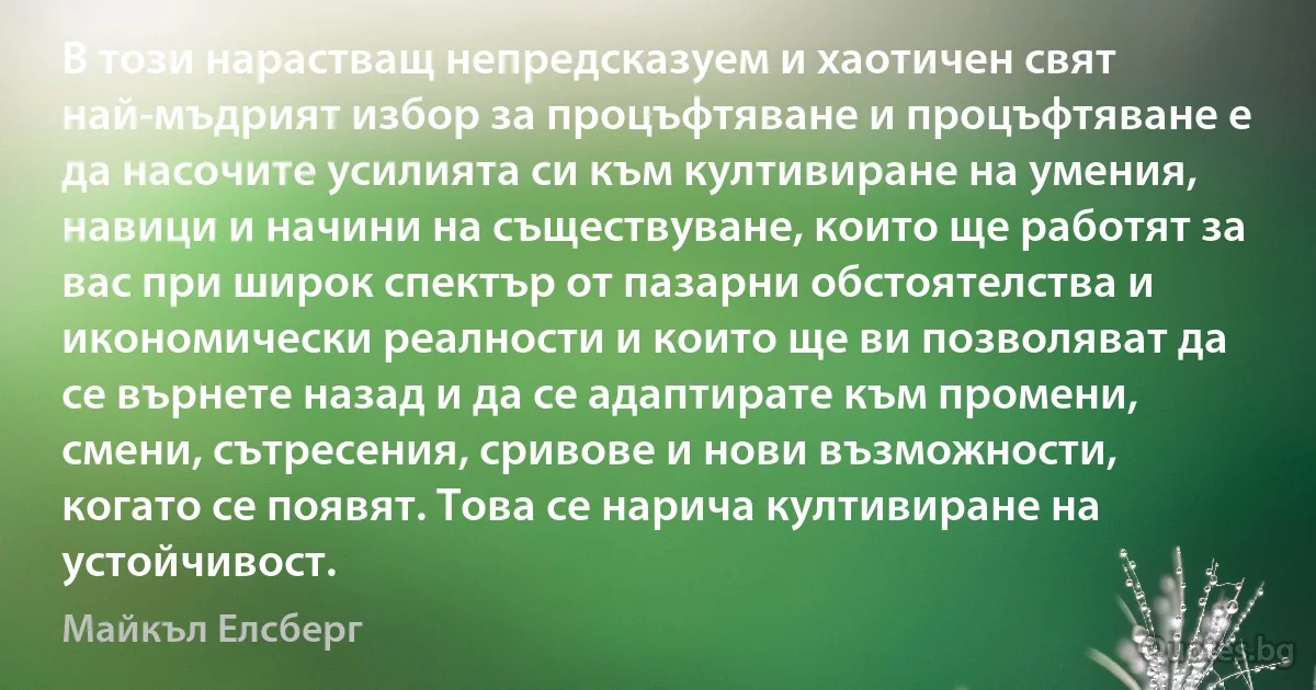 В този нарастващ непредсказуем и хаотичен свят най-мъдрият избор за процъфтяване и процъфтяване е да насочите усилията си към култивиране на умения, навици и начини на съществуване, които ще работят за вас при широк спектър от пазарни обстоятелства и икономически реалности и които ще ви позволяват да се върнете назад и да се адаптирате към промени, смени, сътресения, сривове и нови възможности, когато се появят. Това се нарича култивиране на устойчивост. (Майкъл Елсберг)