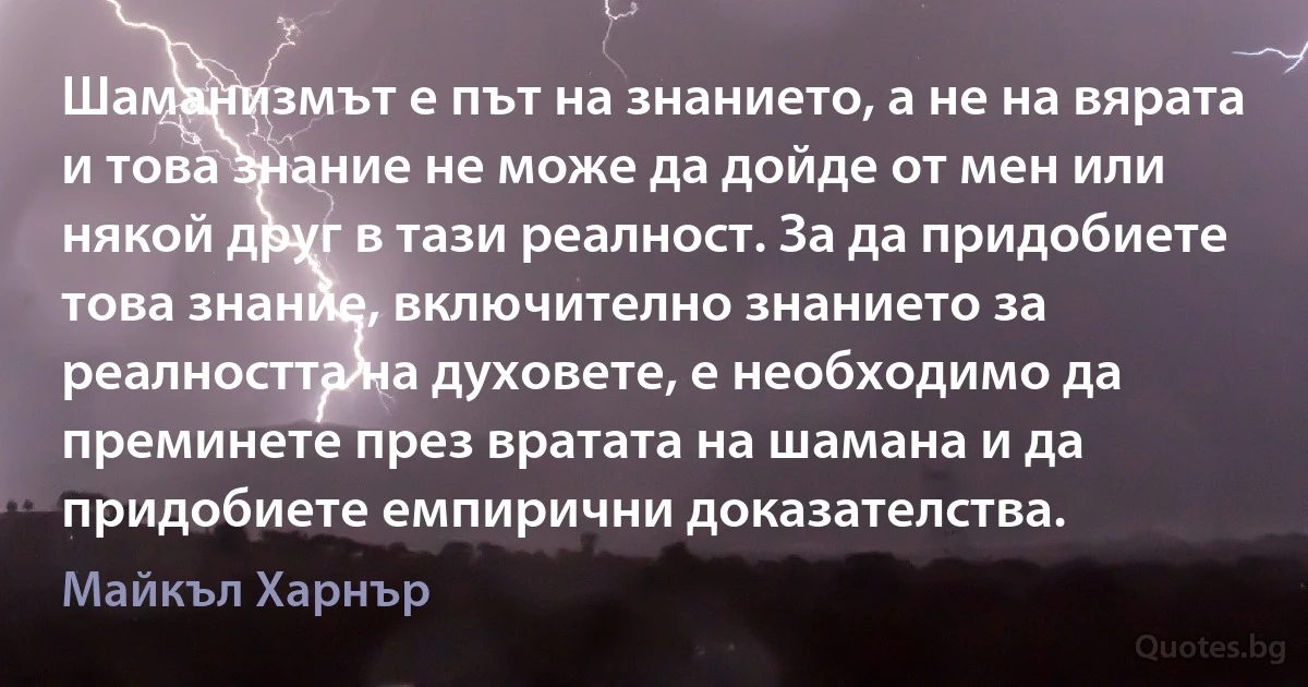 Шаманизмът е път на знанието, а не на вярата и това знание не може да дойде от мен или някой друг в тази реалност. За да придобиете това знание, включително знанието за реалността на духовете, е необходимо да преминете през вратата на шамана и да придобиете емпирични доказателства. (Майкъл Харнър)