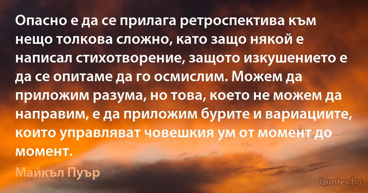 Опасно е да се прилага ретроспектива към нещо толкова сложно, като защо някой е написал стихотворение, защото изкушението е да се опитаме да го осмислим. Можем да приложим разума, но това, което не можем да направим, е да приложим бурите и вариациите, които управляват човешкия ум от момент до момент. (Майкъл Пуър)